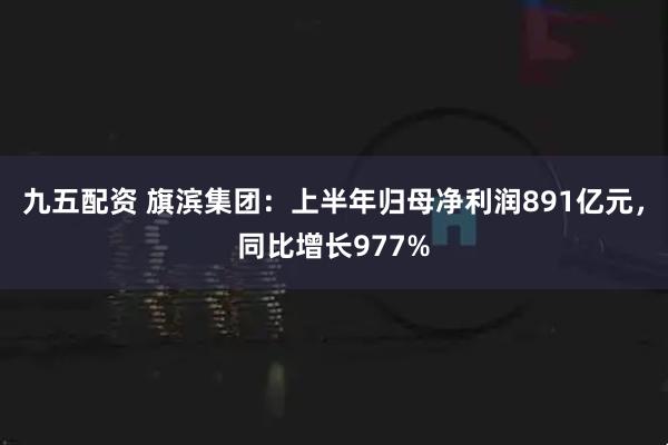 九五配资 旗滨集团：上半年归母净利润891亿元，同比增长977%
