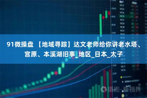 91微操盘 【地域寻踪】达文老师给你讲老水塔、宫原、本溪湖旧事_地区_日本_太子