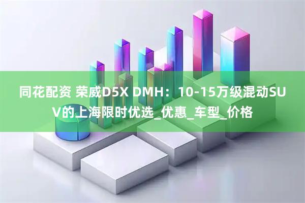 同花配资 荣威D5X DMH：10-15万级混动SUV的上海限时优选_优惠_车型_价格