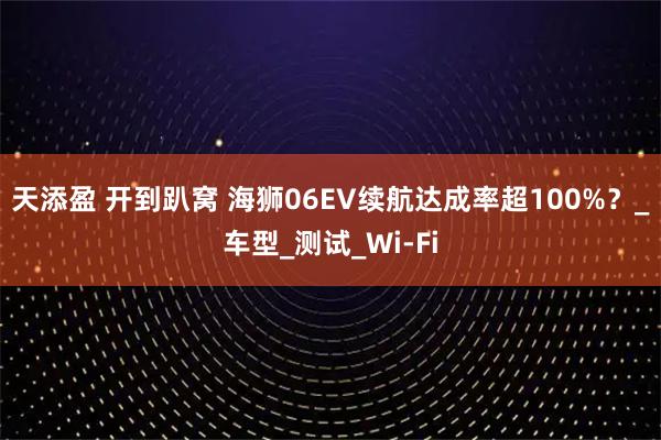 天添盈 开到趴窝 海狮06EV续航达成率超100%？_车型_测试_Wi-Fi