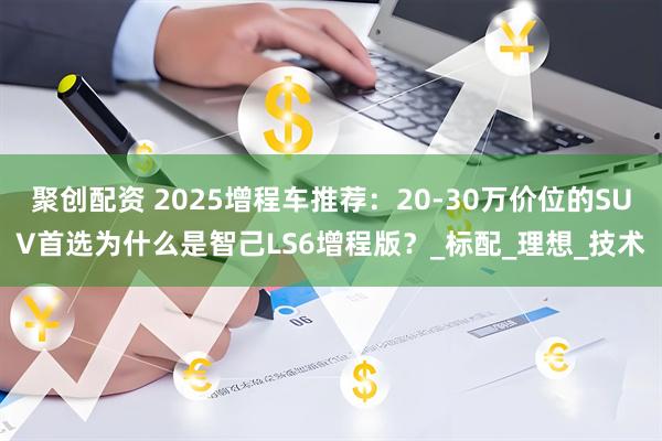 聚创配资 2025增程车推荐:20-30万价位的SUV首选为什么是智己LS6增程版?_标配_理想_技术