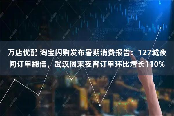 万店优配 淘宝闪购发布暑期消费报告：127城夜间订单翻倍，武汉周末夜宵订单环比增长110%