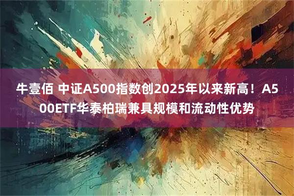 牛壹佰 中证A500指数创2025年以来新高！A500ETF华泰柏瑞兼具规模和流动性优势