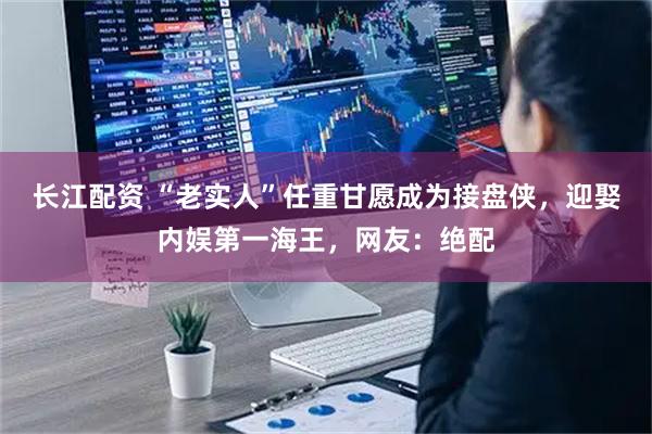 长江配资 “老实人”任重甘愿成为接盘侠，迎娶内娱第一海王，网友：绝配