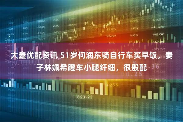 大鑫优配资讯 51岁何润东骑自行车买早饭，妻子林姵希蹬车小腿纤细，很般配