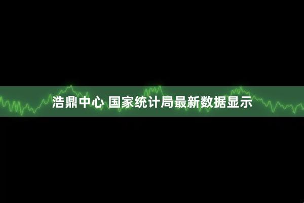 浩鼎中心 国家统计局最新数据显示