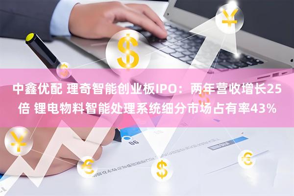 中鑫优配 理奇智能创业板IPO：两年营收增长25倍 锂电物料智能处理系统细分市场占有率43%