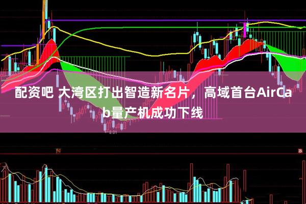 配资吧 大湾区打出智造新名片，高域首台AirCab量产机成功下线