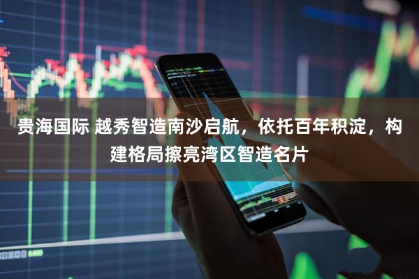贵海国际 越秀智造南沙启航，依托百年积淀，构建格局擦亮湾区智造名片