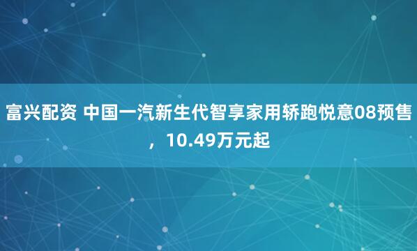 富兴配资 中国一汽新生代智享家用轿跑悦意08预售，10.49万元起