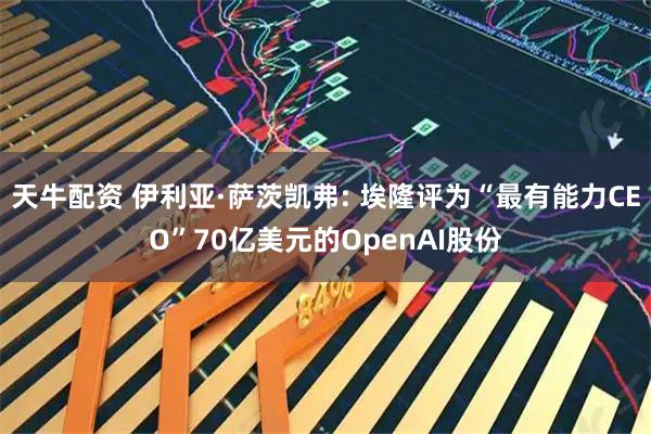 天牛配资 伊利亚·萨茨凯弗: 埃隆评为“最有能力CEO”70亿美元的OpenAI股份