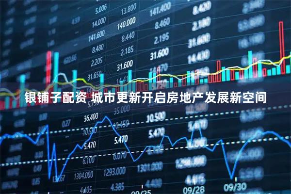 银铺子配资 城市更新开启房地产发展新空间