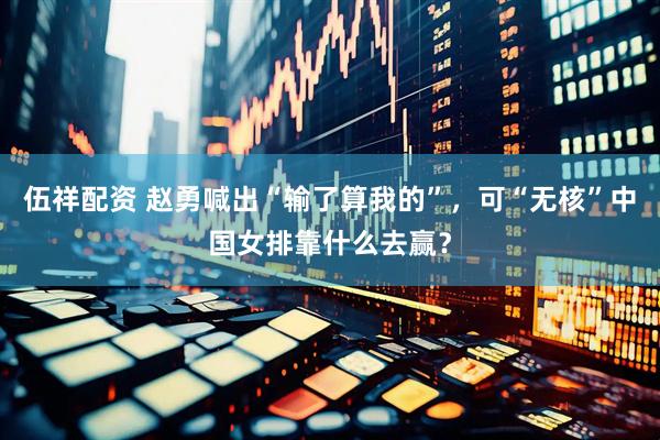 伍祥配资 赵勇喊出“输了算我的”，可“无核”中国女排靠什么去赢？
