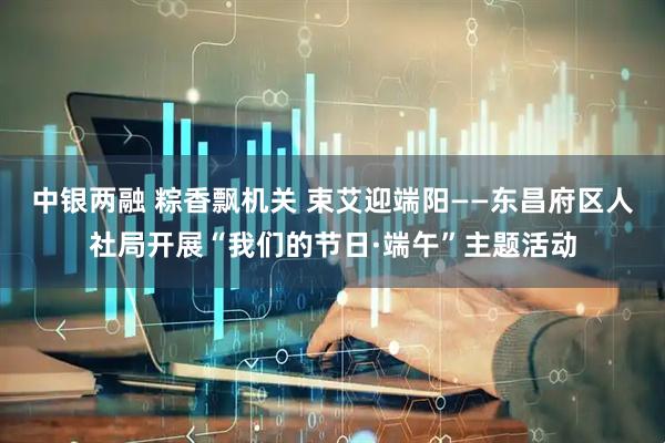 中银两融 粽香飘机关 束艾迎端阳——东昌府区人社局开展“我们的节日·端午”主题活动