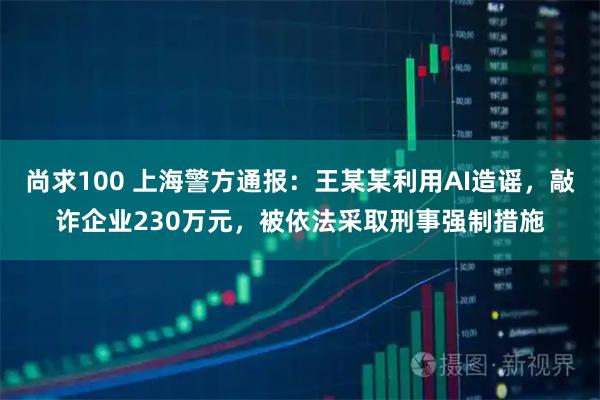 尚求100 上海警方通报：王某某利用AI造谣，敲诈企业230万元，被依法采取刑事强制措施