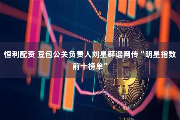 恒利配资 豆包公关负责人刘星辟谣网传“明星指数前十榜单”