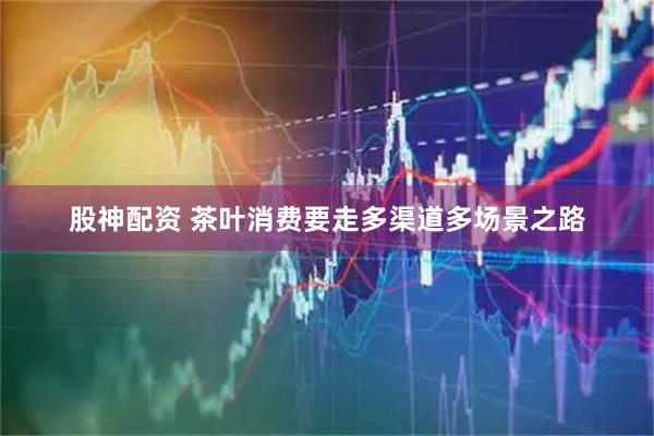 股神配资 茶叶消费要走多渠道多场景之路