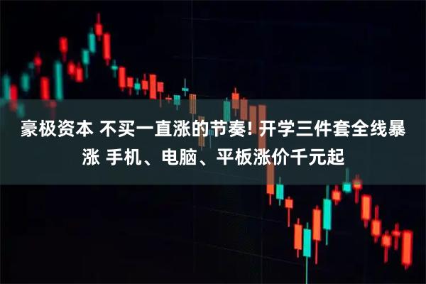 豪极资本 不买一直涨的节奏! 开学三件套全线暴涨 手机、电脑、平板涨价千元起