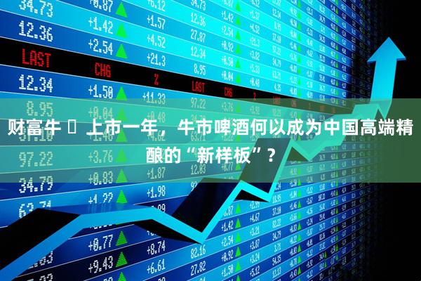 财富牛 ​上市一年，牛市啤酒何以成为中国高端精酿的“新样板”？