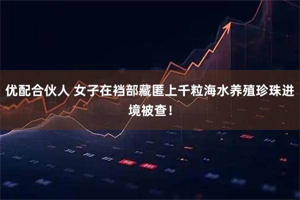 优配合伙人 女子在裆部藏匿上千粒海水养殖珍珠进境被查！