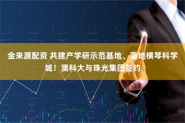 金来源配资 共建产学研示范基地、落地横琴科学城！澳科大与珠光集团签约