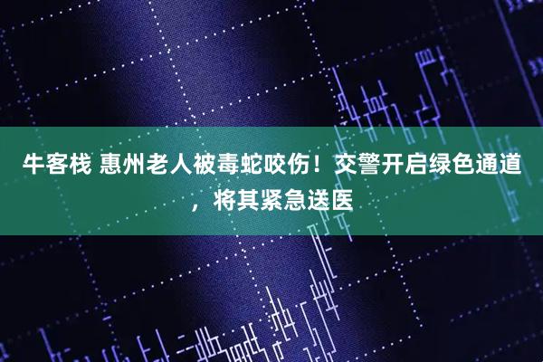牛客栈 惠州老人被毒蛇咬伤！交警开启绿色通道，将其紧急送医