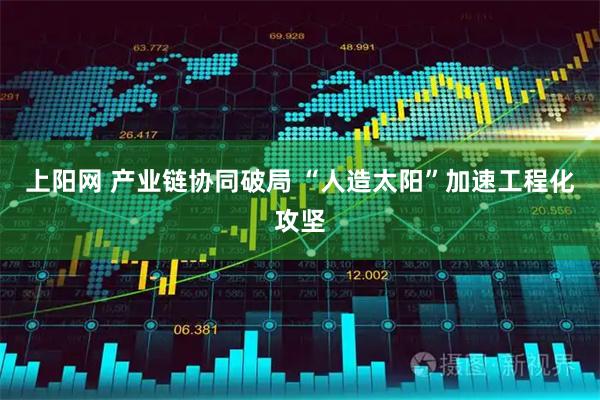 上阳网 产业链协同破局 “人造太阳”加速工程化攻坚