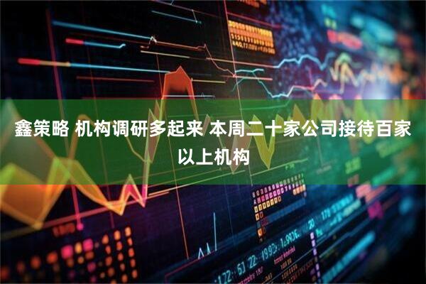 鑫策略 机构调研多起来 本周二十家公司接待百家以上机构