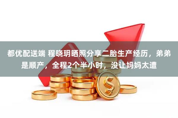 都优配送端 程晓玥晒照分享二胎生产经历,弟弟是顺产,全程2个半小时,没让妈妈太遭