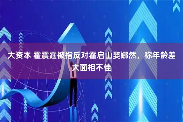 大资本 霍震霆被指反对霍启山娶娜然,称年龄差大面相不佳